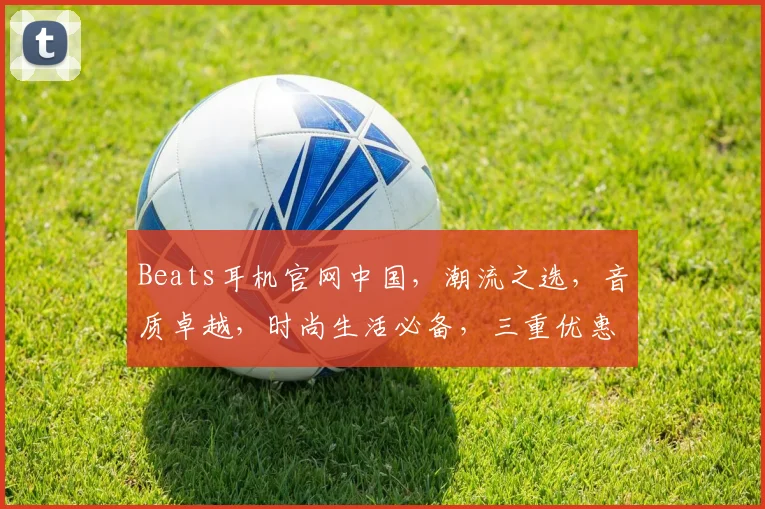 Beats耳机官网中国，潮流之选，音质卓越，时尚生活必备，三重优惠，速来抢购