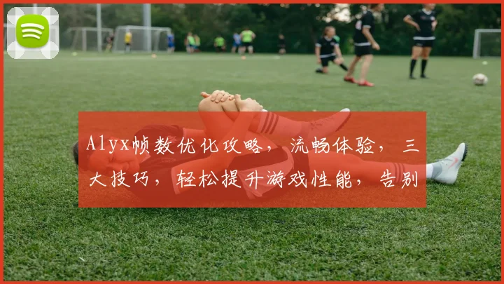 Alyx帧数优化攻略，流畅体验，三大技巧，轻松提升游戏性能，告别卡顿