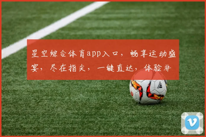 星空综合体育app入口，畅享运动盛宴，尽在指尖，一键直达，体验非凡