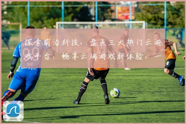 探索前沿科技，盘点三大热门云游戏平台，畅享云端游戏新体验，一触即达