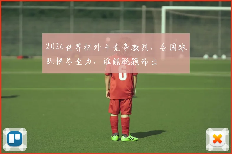 2026世界杯外卡竞争激烈，各国球队拼尽全力，谁能脱颖而出