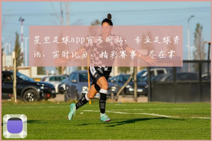 星空足球app官方网站，专业足球资讯，实时比分，精彩赛事，尽在掌握，一应俱全，不容错过